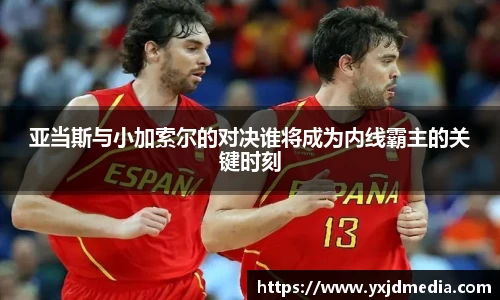 亚当斯与小加索尔的对决谁将成为内线霸主的关键时刻